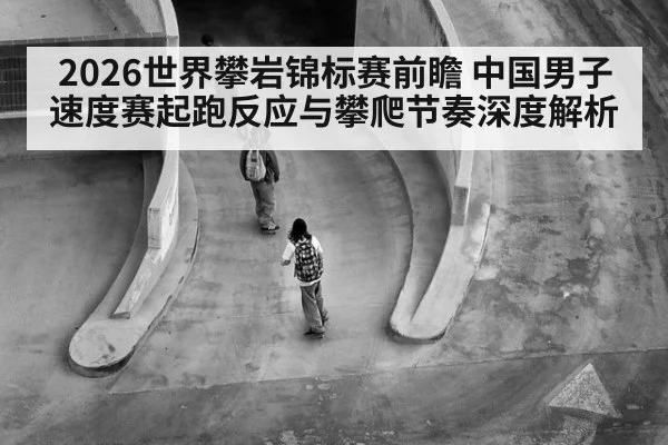 2026世界攀岩锦标赛前瞻 中国男子速度赛起跑反应与攀爬节奏深度解析