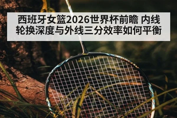 西班牙女篮2026世界杯前瞻 内线轮换深度与外线三分效率如何平衡